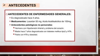  ANTECEDENTES
oANTECEDENTES DE ENFERMEDADES GENERALES:
• Es diagnosticado hace 4 años.
• Medicamentos: Losartan 50 mg, Acido Acetilsalicilico de 100mg.
• Antecedentes patológicos no personales:
 Hermano con Hipertensión Arterial y problema del corazón.
 Madre hace 7 años diagnosticada con diabetes mellitus tipo2 y HTA..
 Padre con HTA y obesidad.
 