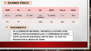  EXAMEN FÍSICO
TEMP. FR. FC. PA. PESO TALLA PSO2.
36,3 C 20 RPM 61 LPM 110-
70MMHG
75.200KG 1.71 95%
PC. PT PAB 99 IMC 25
 TRATAMIENTO
• SE LE ADMINISTRO METAMIZOL 1GM AMPOLLA, KETOROL 30 MG.
• AMPOLLA POR VIA INTRAMUSCULAR Y 2 COMPRIMIDOS DE ACIDO.
• ACETIL SALICILICO SUBLINGUAL POR VIA ORAL; EL CUAL FUE
INDICADO POR EL MEDICO DE TURNO
 