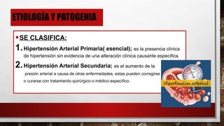 ETIOLOGÍA Y PATOGENIA
•SE CLASIFICA:
1.Hipertensión Arterial Primaria( esencial); es la presencia clínica
de hipertensión sin evidencia de una alteración clínica causante especifica.
2.Hipertensión Arterial Secundaria; es el aumento de la
presión arterial a causa de otras enfermedades, estas pueden corregirse
o curarse con tratamiento quirúrgico o médico específico.
 