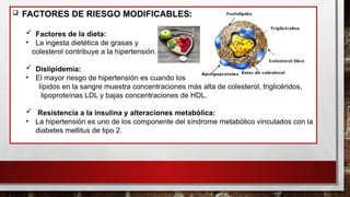  FACTORES DE RIESGO MODIFICABLES:
 Factores de la dieta:
• La ingesta dietética de grasas y
colesterol contribuye a la hipertensión.
 Dislipidemia:
• El mayor riesgo de hipertensión es cuando los
lípidos en la sangre muestra concentraciones más alta de colesterol, triglicéridos,
lipoproteínas LDL y bajas concentraciones de HDL.
 Resistencia a la insulina y alteraciones metabólica:
• La hipertensión es uno de los componente del síndrome metabólico vinculados con la
diabetes mellitus de tipo 2.
 