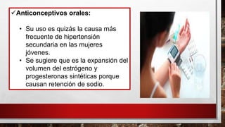 ✓Anticonceptivos orales:
• Su uso es quizás la causa más
frecuente de hipertensión
secundaria en las mujeres
jóvenes.
• Se sugiere que es la expansión del
volumen del estrógeno y
progesteronas sintéticas porque
causan retención de sodio.
 