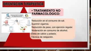 • TRATAMIENTO NO
FARMACOLÓGICO:
-Reducción en el consumo de sal.
-Suprimir cigarros.
-Reducción de peso, con ejercicio regular.
-Moderación en consumo de alcohol.
-Dieta de calcio y potasio.
-Técnica de relajación.
 
