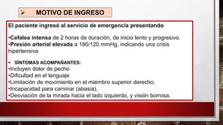 ➢ MOTIVO DE INGRESO
El paciente ingresó al servicio de emergencia presentando
•Cefalea intensa de 2 horas de duración, de inicio lento y progresivo.
•Presión arterial elevada a 180/120 mmHg, indicando una crisis
hipertensiva
▪ SÍNTOMAS ACOMPAÑANTES:
•Incluyen dolor de pecho
•Dificultad en el lenguaje
•Limitación de movimiento en el miembro superior derecho,
•Incapacidad para caminar (abasia),
•Desviación de la mirada hacia el lado izquierdo, y visión borrosa.
 
