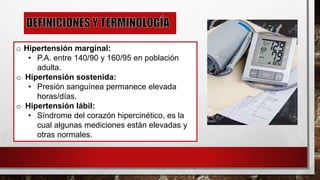 o Hipertensión marginal:
• P.A. entre 140/90 y 160/95 en población
adulta.
o Hipertensión sostenida:
• Presión sanguínea permanece elevada
horas/días.
o Hipertensión lábil:
• Síndrome del corazón hipercinético, es la
cual algunas mediciones están elevadas y
otras normales.
 