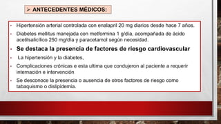 ➢ ANTECEDENTES MÉDICOS:
• Hipertensión arterial controlada con enalapril 20 mg diarios desde hace 7 años.
• Diabetes mellitus manejada con metformina 1 g/día, acompañada de ácido
acetilsalicílico 250 mg/día y paracetamol según necesidad.
• Se destaca la presencia de factores de riesgo cardiovascular
• La hipertensión y la diabetes,
• Complicaciones crónicas e esta ultima que condujeron al paciente a requerir
internación e intervención
• Se desconoce la presencia o ausencia de otros factores de riesgo como
tabaquismo o dislipidemia.
 