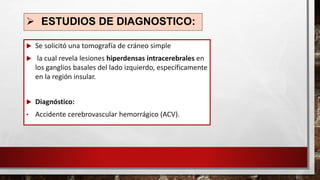 ➢ ESTUDIOS DE DIAGNOSTICO:
 Se solicitó una tomografía de cráneo simple
 la cual revela lesiones hiperdensas intracerebrales en
los ganglios basales del lado izquierdo, específicamente
en la región insular.
 Diagnóstico:
• Accidente cerebrovascular hemorrágico (ACV).
 