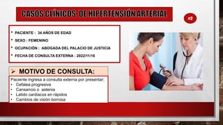 • PACIENTE : 34 AÑOS DE EDAD
• SEXO : FEMENINO
• OCUPACIÓN : ABOGADA DEL PALACIO DE JUSTICIA
• FECHA DE CONSULTA EXTERNA : 2022/11/16
➢ MOTIVO DE CONSULTA:
Paciente ingresa a consulta externa por presentar;
• Cefalea progresiva
• Cansancio o astenia
• Latido cardiacos en rápidos
• Cambios de visión borrosa
#2
 