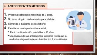 ➢ ANTECEDENTES MÉDICOS
1. Presenta sobrepeso hace más de 7 años.
2. No toma ningún medicamento para el dolor.
3. Sometida a bastante estrés laboral.
4. Familiares con hipertensión arterial:
• Papá con hipertensión arterial hace 10 años.
• Una revisión de sus antecedentes familiares reveló que su
madre fue diagnosticada con diabetes tipo 2 a los 40 años.
 