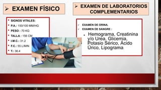 ➢ EXAMEN FÍSICO
• SIGNOS VITALES:
• P.A.: 150/100 MM/HG
• PESO : 70 KG
• TALLA : 156 CM
• I.M.C.: 31.2
• F.C.: 55 L/MIN
• T.: 36.4
➢ EXAMEN DE LABORATORIOS
COMPLEMENTARIOS
✓ EXAMEN DE ORINA.
✓ EXAMEN DE SANGRE :
 Hemograma, Creatinina
y/o Urea, Glicemia,
Potasio Sérico, Ácido
Úrico, Lipograma.
 