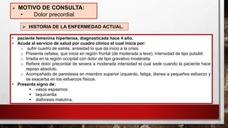 • paciente femenina hipertensa, diagnosticada hace 4 año.
• Acude al servicio de salud por cuadro clínico el cual inicia por:
o sufrir cuadro de estrés, ansiedad lo que da inicio a la crisis.
o Presenta cefalea, que inicia en región frontal (de moderada a leve), intensidad de tipo pulsátil.
o Irradia en la región occipital con dolor de tipo gravativo moderada.
o Refiere dolor precordial de severa a moderada intensidad el cual sede cuando la paciente hace
reposo absoluto.
o Acompañado de parestesia en miembro superior izquierdo, fatiga, disnea a pequeños esfuerzo y
se exacerba en los esfuerzos físicos.
• Presenta signo de:
▪ vasos espasmos
▪ taquicardia
▪ diaforesis matutina,
➢ MOTIVO DE CONSULTA:
• Dolor precordial.
➢ HISTORIA DE LA ENFERMEDAD ACTUAL.
 