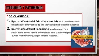 •SE CLASIFICA:
1.Hipertensión Arterial Primaria( esencial); es la presencia clínica
de hipertensión sin evidencia de una alteración clínica causante especifica.
2.Hipertensión Arterial Secundaria; es el aumento de la
presión arterial a causa de otras enfermedades, estas pueden corregirse
o curarse con tratamiento quirúrgico o médico específico.
 