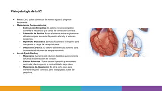 Fisiopatología de la IC
● Inicio: La IC puede comenzar de manera aguda o progresar
lentamente.
● Mecanismos Compensatorios:
○ Estimulación Simpática: El sistema nervioso simpático
aumenta la frecuencia y la fuerza de contracción cardíaca.
○ Liberación de Renina: Activa el sistema renina-angiotensina-
aldosterona para aumentar la presión arterial y el volumen
sanguíneo.
○ Hipertrofia Miocárdica: El músculo cardíaco se engrosa para
compensar la carga de trabajo adicional.
○ Dilatación Cardíaca: El tamaño del ventrículo aumenta para
incrementar el volumen de sangre expulsado.
● Ley de Frank-Starling:
○ Mecanismo: Aumento del volumen diastólico que incrementa
la fuerza de contracción del corazón.
○ Efectos Adversos: Puede causar hipertrofia y remodelado
ventricular, disminuyendo la contractilidad a largo plazo.
○ Mecanismo de Adaptación: Es útil a corto plazo para
mantener el gasto cardíaco, pero a largo plazo puede ser
perjudicial.
 