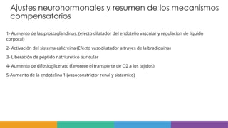 Ajustes neurohormonales y resumen de los mecanismos
compensatorios
1- Aumento de las prostaglandinas. (efecto dilatador del endotelio vascular y regulacion de liquido
corporal)
2- Activación del sistema calicreina (Efecto vasodilatador a traves de la bradiquina)
3- Liberación de péptido natriuretico auricular
4- Aumento de difosfoglicerato (favorece el transporte de O2 a los tejidos)
5-Aumento de la endotelina 1 (vasoconstrictor renal y sistemico)
 