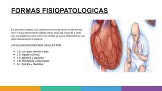FORMAS FISIOPATOLOGICAS
Es dificultoso realizar una clasificación estricta dentro de las formas
de IC ya que puede tener utilidad clínica en fases precoces y dado
que el corazón funciona como una unidad ya que la afectación de una
parte afectará todo el sistema.
LAS CLASIFICACIONES MÁS USUALES SON;
➔ I. C. con gasto elevado o bajo
➔ I. C. Aguda y Crónica
➔ I, C, Derecha e Izquierda
➔ I, C, Retrógrada y Anterógrada
➔ I,C, Sistolica y Diastolica.
 