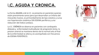 I.C. AGUDA Y CRONICA.
La forma AGUDA a de la I.C. se presenta en pacientes quienes
están previamente sanos pero que desarrollan un Infarto del
miocardio masivo, es primordialmente de tipo sistolico y cursa
con hipertensión sistémica SIN EDEMA periférico y una
reducción del índice cardiaco.
La I.C. CRÓNICA se observa en pacientes con cardiopatía
dilatada y enfermedad multivalbular de progresión lenta, la
presion arterial se mantiene dentro de lo normal solo al final
de la enfermedad se altera y es acompañada con frecuencia
de EDEMA PERIFÉRICO.
 