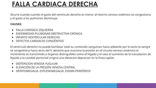 FALLA CARDIACA DERECHA
Ocurre cuando cuando el gasto del ventriculo derecho es menor al retorno venoso sistémico se congestiona
y el gasto a los pulmones disminuye.
CAUSAS:
● FALLA CARDIACA IZQUIERDA
● ENFERMEDAD PULMONAR OBSTRUCTIVA CRÓNICA
● INFARTO VENTRICULAR DERECHO
● DEFECTOS CARDIACOS CONGÉNITOS
El ventriculo derecho no puede bombear todo su contenido sanguíneo hacia adelante por lo tanto la sangre
se congestiona hacia atras del V. derecho que ocaciona la presión en el circuito venoso sistémico el
incremento es transmitido a órganos distinguibles como el hígado y el vaso el aumento de la trasudacion de
líquido a la cavidad peritonial origina una elevacion deprecion en la linea capilar.
● DIDTENCION VENOSA YUGULAR
● ELEVACIÓN DE LA PRESIÓN VENOSA CENTRAL
● HEPATOMEGALIA, ESPLENOMEGALIA, EDEMA PERIFÉRICO
 