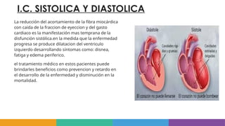 I.C. SISTOLICA Y DIASTOLICA
La reducción del acortamiento de la fibra miocárdica
con caida de la fraccion de eyeccion y del gasto
cardiaco es la manifestación mas temprana de la
disfunción sistólica.en la medida que la enfermedad
progresa se produce dilatacion del ventriculo
izquierdo desarrollando síntomas como: disnea,
fatiga y edema periferico.
el tratamiento médico en estos pacientes puede
brindarles beneficios como prevencion y retardo en
el desarrollo de la enfermedad y disminución en la
mortalidad.
 