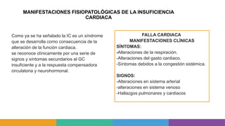 MANIFESTACIONES FISIOPATOLÓGICAS DE LA INSUFICIENCIA
CARDIACA
FALLA CARDIACA
MANIFESTACIONES CLÍNICAS
SÍNTOMAS:
-Alteraciones de la respiración.
-Alteraciones del gasto cardiaco.
-Síntomas debidos a la congestión sistémica.
SIGNOS:
-Alteraciones en sistema arterial
-alteraciones en sistema venoso
-Hallazgos pulmonares y cardiacos
Como ya se ha señalado la IC es un síndrome
que se desarrolla como consecuencia de la
alteración de la función cardiaca.
se reconoce clínicamente por una serie de
signos y síntomas secundarios al GC
insuficiente y a la respuesta compensadora
circulatoria y neurohormonal.
 