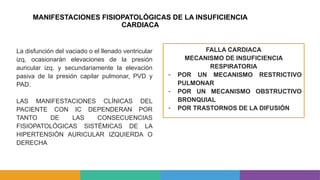 MANIFESTACIONES FISIOPATOLÓGICAS DE LA INSUFICIENCIA
CARDIACA
FALLA CARDIACA
MECANISMO DE INSUFICIENCIA
RESPIRATORIA
- POR UN MECANISMO RESTRICTIVO
PULMONAR
- POR UN MECANISMO OBSTRUCTIVO
BRONQUIAL
- POR TRASTORNOS DE LA DIFUSIÓN
La disfunción del vaciado o el llenado ventricular
izq, ocasionarán elevaciones de la presión
auricular izq. y secundariamente la elevación
pasiva de la presión capilar pulmonar, PVD y
PAD.
LAS MANIFESTACIONES CLÍNICAS DEL
PACIENTE CON IC DEPENDERAN POR
TANTO DE LAS CONSECUENCIAS
FISIOPATOLÓGICAS SISTÉMICAS DE LA
HIPERTENSIÓN AURICULAR IZQUIERDA O
DERECHA
 