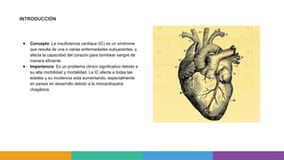 INTRODUCCIÓN
● Concepto: La insuficiencia cardiaca (IC) es un síndrome
que resulta de una o varias enfermedades subyacentes, y
afecta la capacidad del corazón para bombear sangre de
manera eficiente.
● Importancia: Es un problema clínico significativo debido a
su alta morbilidad y mortalidad. La IC afecta a todas las
edades y su incidencia está aumentando, especialmente
en países en desarrollo debido a la miocardiopatía
chagásica.
 