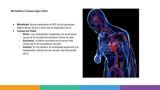 Mortalidad y Causas según Edad
● Mortalidad: Aproximadamente el 50% de los pacientes
fallece dentro de los 4 años tras el diagnóstico de IC.
● Causas por Edad:
○ Niños: Las cardiopatías congénitas son la principal
causa de IC durante los primeros 5 años de vida.
○ Escolares: La fiebre reumática es la causa más
común de IC en la población escolar.
○ Adultos: En los adultos, la cardiopatía isquémica y la
hipertensión arterial son las causas más frecuentes
de IC.
 