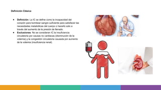 Definición Clásica
● Definición: La IC se define como la incapacidad del
corazón para bombear sangre suficiente para satisfacer las
necesidades metabólicas del cuerpo o hacerlo solo a
través del aumento de la presión de llenado.
● Exclusiones: No se consideran IC la insuficiencia
circulatoria por causas no cardiacas (disminución de la
volemia) y la congestión circulatoria causada por aumento
de la volemia (insuficiencia renal).
 