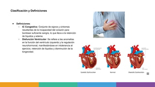 Clasificación y Definiciones
● Definiciones:
○ IC Congestiva: Conjunto de signos y síntomas
resultantes de la incapacidad del corazón para
bombear suficiente sangre, lo que lleva a la retención
de líquidos y edema.
○ Disfunción Ventricular: Se refiere a las anomalías
en la función del ventrículo izquierdo y la regulación
neurohormonal, manifestándose en intolerancia al
ejercicio, retención de líquidos y disminución de la
longevidad.
 