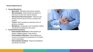 Causas Subyacentes (I)
● Causas Miocárdicas:
○ Miocarditis: Inflamación del músculo cardíaco.
○ Miocardiopatías: Enfermedades que afectan la
estructura y función del músculo cardíaco.
○ Alteraciones Neuromusculares: Trastornos que
afectan la función de los nervios y músculos del
corazón.
○ Tóxicos: Daño causado por sustancias como el
alcohol y el cobalto.
○ Metabólicas: Condiciones como la diabetes mellitus
que afectan el metabolismo del cuerpo
● Causas Extramiocárdicas:
○ Enfermedades Sistémicas: Enfermedades que
afectan múltiples órganos, como el lupus.
○ Enfermedades Infiltrativas: Enfermedades que
causan la acumulación de sustancias en el corazón,
como la sarcoidosis.
○ Enfermedades Genéticas: Trastornos hereditarios
que afectan el corazón.
 