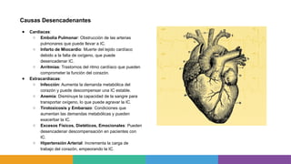 Causas Desencadenantes
● Cardiacas:
○ Embolia Pulmonar: Obstrucción de las arterias
pulmonares que puede llevar a IC.
○ Infarto de Miocardio: Muerte del tejido cardíaco
debido a la falta de oxígeno, que puede
desencadenar IC.
○ Arritmias: Trastornos del ritmo cardíaco que pueden
comprometer la función del corazón.
● Extracardiacas:
○ Infección: Aumenta la demanda metabólica del
corazón y puede descompensar una IC estable.
○ Anemia: Disminuye la capacidad de la sangre para
transportar oxígeno, lo que puede agravar la IC.
○ Tirotoxicosis y Embarazo: Condiciones que
aumentan las demandas metabólicas y pueden
exacerbar la IC.
○ Excesos Físicos, Dietéticos, Emocionales: Pueden
desencadenar descompensación en pacientes con
IC.
○ Hipertensión Arterial: Incrementa la carga de
trabajo del corazón, empeorando la IC.
 