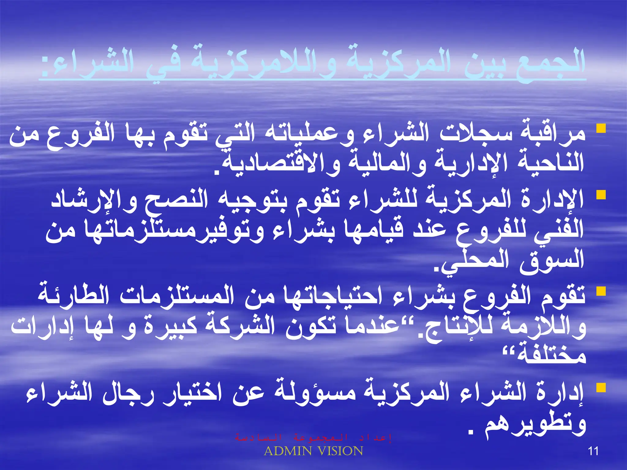 ‫والالمركزية‬ ‫المركزية‬ ‫بين‬ ‫الجمع‬
‫الشراء‬ ‫في‬
:

‫من‬ ‫الفروع‬ ‫بها‬ ‫تقوم‬ ‫التي‬ ‫وعملياته‬ ‫الشراء‬ ‫سجالت‬ ‫مراقبة‬
.‫واالقتصادية‬ ‫والمالية‬ ‫اإلدارية‬ ‫الناحية‬

‫واإلرشاد‬ ‫النصح‬ ‫بتوجيه‬ ‫تقوم‬ ‫للشراء‬ ‫المركزية‬ ‫اإلدارة‬
‫من‬ ‫وتوفيرمستلزماتها‬ ‫بشراء‬ ‫قيامها‬ ‫عند‬ ‫للفروع‬ ‫الفني‬
.‫المحلي‬ ‫السوق‬

‫الطارئة‬ ‫المستلزمات‬ ‫من‬ ‫احتياجاتها‬ ‫بشراء‬ ‫الفروع‬ ‫تقوم‬
.‫لإلنتاج‬ ‫والالزمة‬
‫إدارات‬ ‫لها‬ ‫و‬ ‫كبيرة‬ ‫الشركة‬ ‫تكون‬ ‫“عندما‬
“‫مختلفة‬

‫الشراء‬ ‫رجال‬ ‫اختيار‬ ‫عن‬ ‫مسؤولة‬ ‫المركزية‬ ‫الشراء‬ ‫إدارة‬
. ‫وتطويرهم‬
‫السادسة‬ ‫المجموعة‬ ‫إعداد‬
Admin vision 11
 