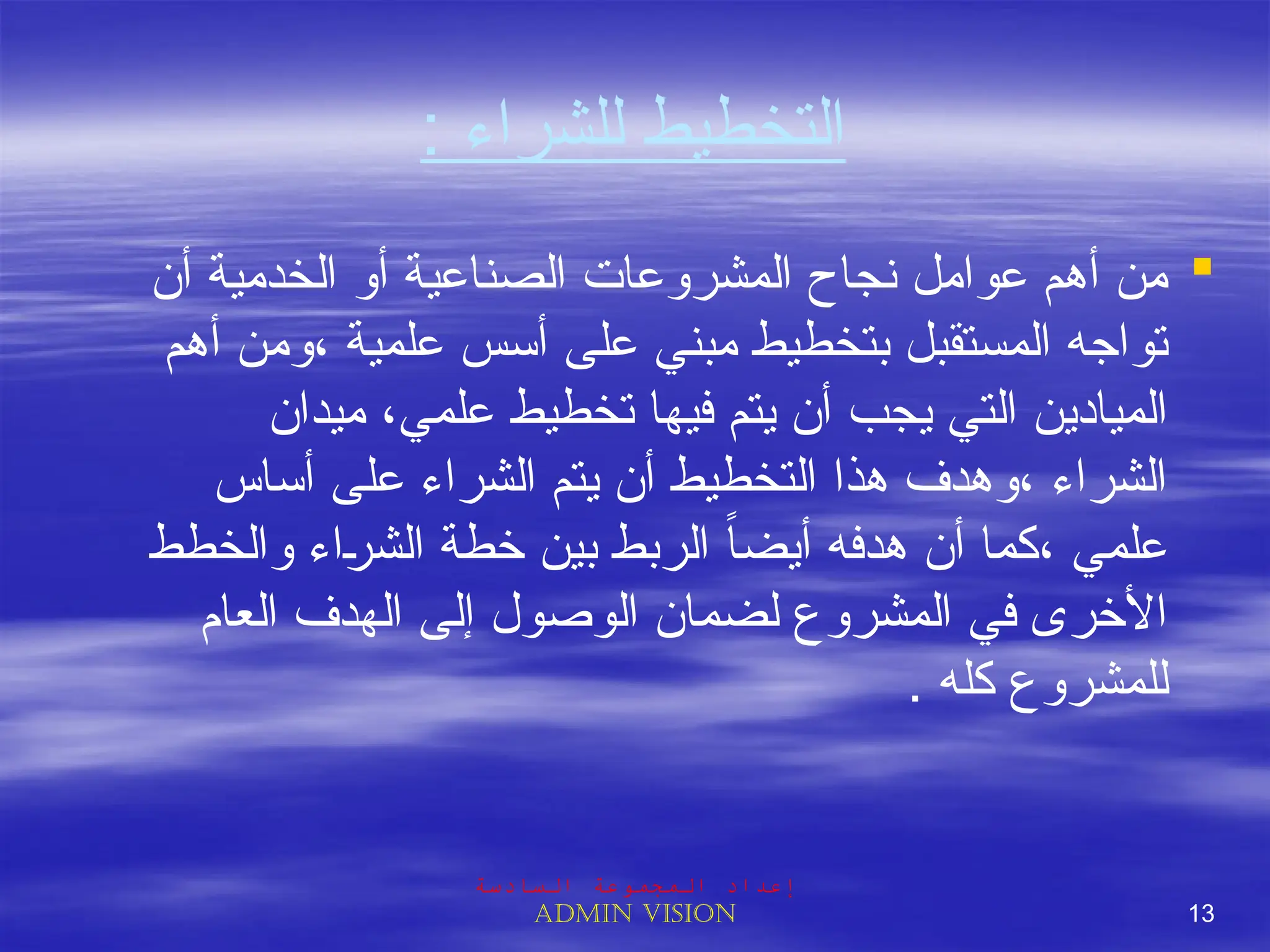 : ‫للشراء‬ ‫التخطيط‬

‫أن‬ ‫الخدمية‬ ‫أو‬ ‫الصناعية‬ ‫المشروعات‬ ‫نجاح‬ ‫عوامل‬ ‫أهم‬ ‫من‬
‫أهم‬ ‫ومن‬، ‫علمية‬ ‫أسس‬ ‫على‬ ‫مبني‬ ‫بتخطيط‬ ‫المستقبل‬ ‫تواجه‬
‫ميدان‬ ،‫علمي‬ ‫تخطيط‬ ‫فيها‬ ‫يتم‬ ‫أن‬ ‫يجب‬ ‫التي‬ ‫الميادين‬
‫أساس‬ ‫على‬ ‫الشراء‬ ‫يتم‬ ‫أن‬ ‫التخطيط‬ ‫هذا‬ ‫وهدف‬، ‫الشراء‬
‫والخطط‬ ‫اء‬J‫ر‬‫الش‬ ‫خطة‬ ‫بين‬ ‫الربط‬ ً‫ا‬‫أيض‬ ‫هدفه‬ ‫أن‬ ‫كما‬، ‫علمي‬
‫العام‬ ‫الهدف‬ ‫إلى‬ ‫الوصول‬ ‫لضمان‬ ‫المشروع‬ ‫في‬ ‫األخرى‬
. ‫كله‬ ‫للمشروع‬
‫السادسة‬ ‫المجموعة‬ ‫إعداد‬
Admin vision 13
 