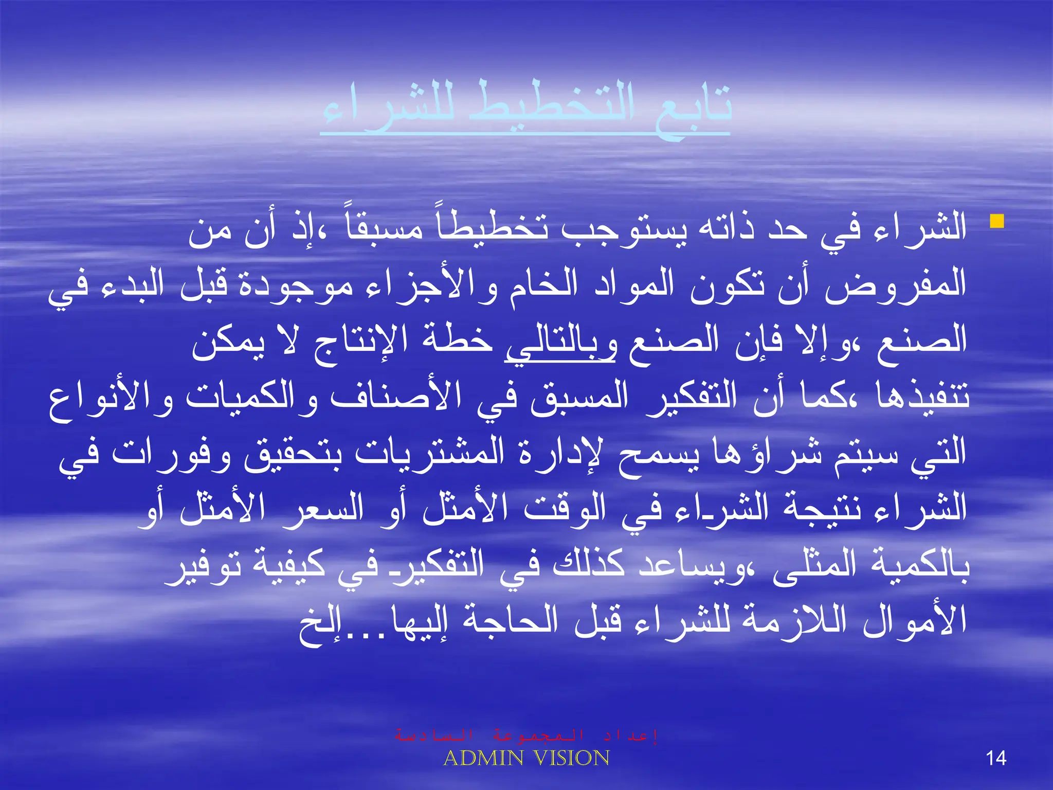 ‫للشراء‬ ‫التخطيط‬ ‫تابع‬

‫من‬ ‫أن‬ ‫إذ‬، ً‫ا‬‫مسبق‬ ً‫ا‬‫تخطيط‬ ‫يستوجب‬ ‫ذاته‬ ‫حد‬ ‫في‬ ‫الشراء‬
‫في‬ ‫البدء‬ ‫قبل‬ ‫موجودة‬ ‫واألجزاء‬ ‫الخام‬ ‫المواد‬ ‫تكون‬ ‫أن‬ ‫المفروض‬
‫الصنع‬ ‫فإن‬ ‫وإال‬، ‫الصنع‬
‫وبالتالي‬
‫يمكن‬ ‫ال‬ ‫اإلنتاج‬ ‫خطة‬
‫واألنواع‬ ‫والكميات‬ ‫األصناف‬ ‫في‬ ‫المسبق‬ ‫التفكير‬ ‫أن‬ ‫كما‬، ‫تنفيذها‬
‫في‬ ‫وفورات‬ ‫بتحقيق‬ ‫المشتريات‬ ‫إلدارة‬ ‫يسمح‬ ‫شراؤها‬ ‫سيتم‬ ‫التي‬
‫أو‬ ‫األمثل‬ ‫السعر‬ ‫أو‬ ‫األمثل‬ ‫الوقت‬ ‫في‬ ‫اء‬J
‫ر‬‫الش‬ ‫نتيجة‬ ‫الشراء‬
‫توفير‬ ‫كيفية‬ ‫في‬ J
‫ر‬‫التفكي‬ ‫في‬ ‫كذلك‬ ‫ويساعد‬، ‫المثلى‬ ‫بالكمية‬
‫إليها…إلخ‬ ‫الحاجة‬ ‫قبل‬ ‫للشراء‬ ‫الالزمة‬ ‫األموال‬
‫السادسة‬ ‫المجموعة‬ ‫إعداد‬
Admin vision 14
 