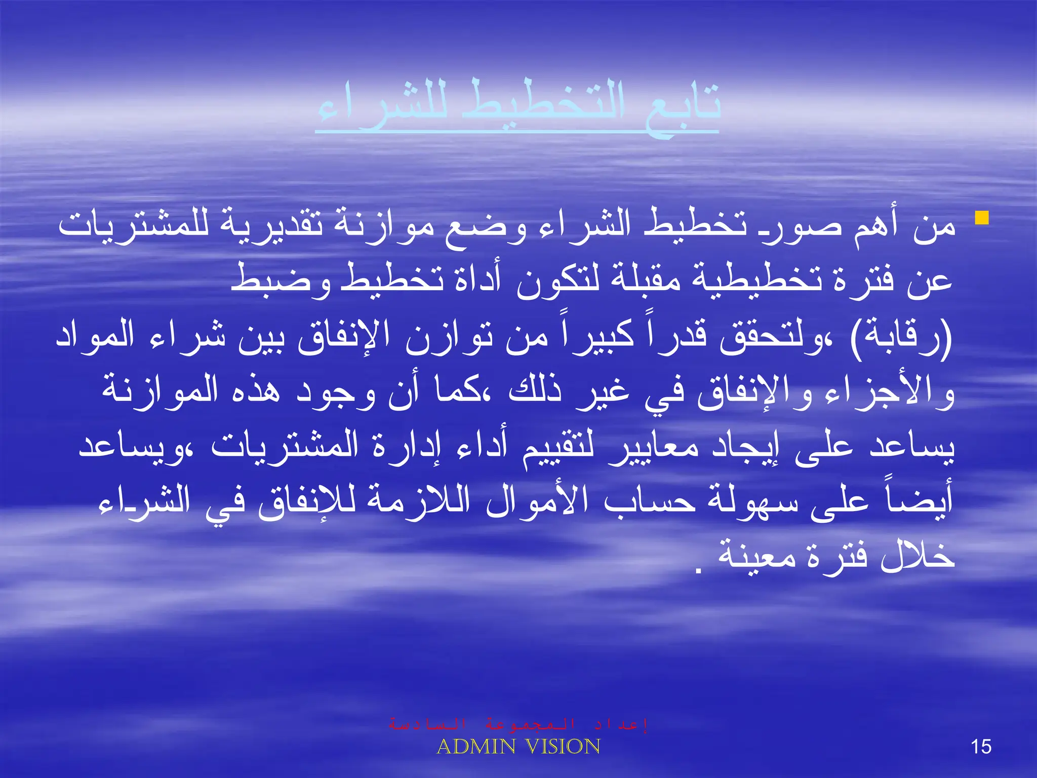 ‫للشراء‬ ‫التخطيط‬ ‫تابع‬

‫للمشتريات‬ ‫تقديرية‬ ‫موازنة‬ ‫وضع‬ ‫الشراء‬ ‫تخطيط‬ J
‫ر‬‫صو‬ ‫أهم‬ ‫من‬
‫وضبط‬ ‫تخطيط‬ ‫أداة‬ ‫لتكون‬ ‫مقبلة‬ ‫تخطيطية‬ ‫فترة‬ ‫عن‬
‫المواد‬ ‫شراء‬ ‫بين‬ ‫اإلنفاق‬ ‫توازن‬ ‫من‬ ً‫ا‬‫كبير‬ ً‫ا‬‫قدر‬ ‫ولتحقق‬، )‫(رقابة‬
‫الموازنة‬ ‫هذه‬ ‫وجود‬ ‫أن‬ ‫كما‬، ‫ذلك‬ ‫غير‬ ‫في‬ ‫واإلنفاق‬ ‫واألجزاء‬
‫ويساعد‬، ‫المشتريات‬ ‫إدارة‬ ‫أداء‬ ‫لتقييم‬ ‫معايير‬ ‫إيجاد‬ ‫على‬ ‫يساعد‬
‫اء‬J
‫ر‬‫الش‬ ‫في‬ ‫لإلنفاق‬ ‫الالزمة‬ ‫األموال‬ ‫حساب‬ ‫سهولة‬ ‫على‬ ً‫ا‬‫أيض‬
. ‫معينة‬ ‫فترة‬ ‫خالل‬
‫السادسة‬ ‫المجموعة‬ ‫إعداد‬
Admin vision 15
 