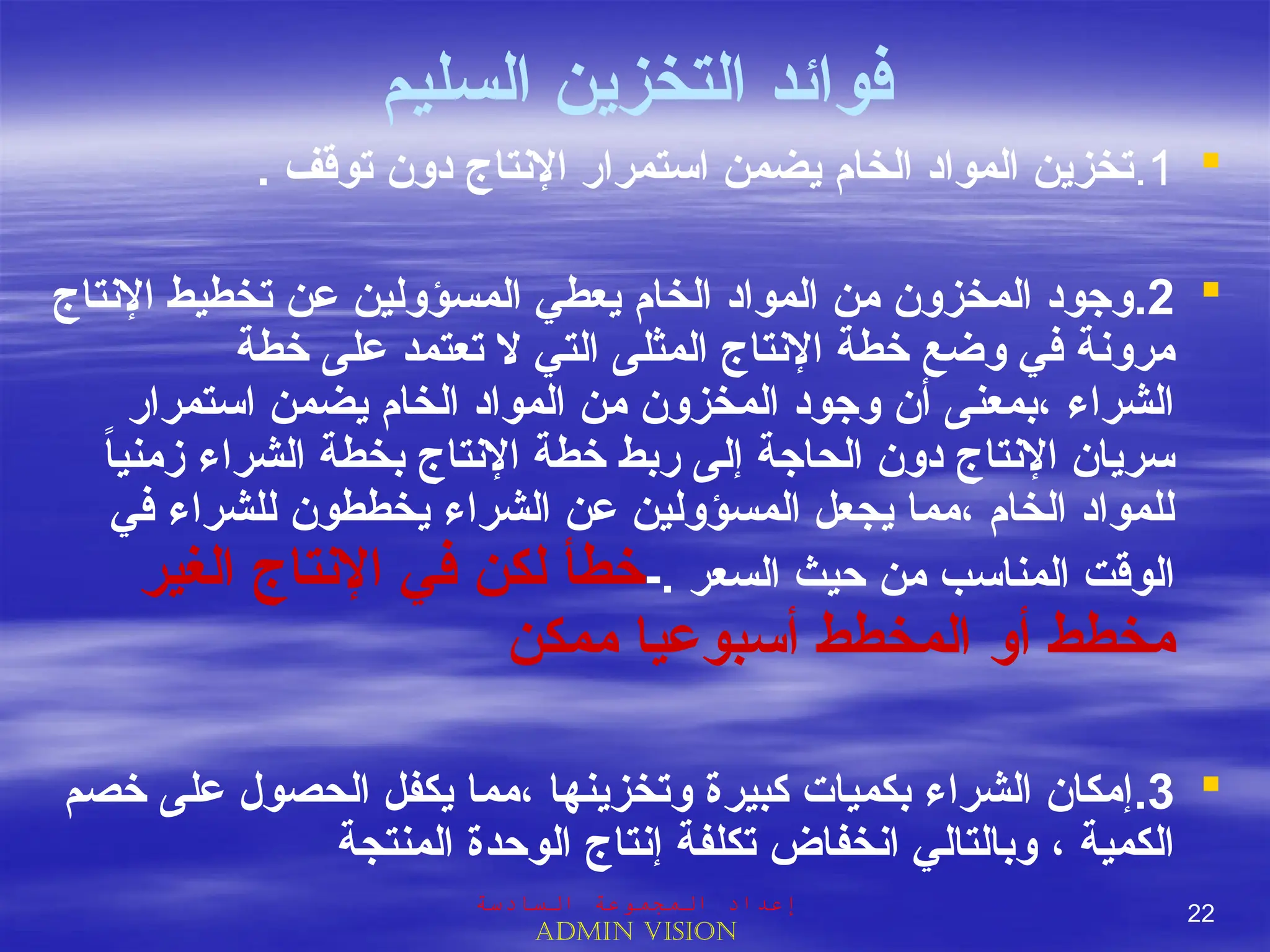 ‫فوائد‬
‫السليم‬ ‫التخزين‬

1
.
. ‫توقف‬ ‫دون‬ ‫اإلنتاج‬ ‫استمرار‬ ‫يضمن‬ ‫الخام‬ ‫المواد‬ ‫تخزين‬

2
.
‫اإلنتاج‬ ‫تخطيط‬ ‫عن‬ ‫المسؤولين‬ ‫يعطي‬ ‫الخام‬ ‫المواد‬ ‫من‬ ‫المخزون‬ ‫وجود‬
‫خطة‬ ‫على‬ ‫تعتمد‬ ‫ال‬ ‫التي‬ ‫المثلى‬ ‫اإلنتاج‬ ‫خطة‬ ‫وضع‬ ‫في‬ ‫مرونة‬
‫استمرار‬ ‫يضمن‬ ‫الخام‬ ‫المواد‬ ‫من‬ ‫المخزون‬ ‫وجود‬ ‫أن‬ ‫بمعنى‬، ‫الشراء‬
ً
‫ا‬‫زمني‬ ‫الشراء‬ ‫بخطة‬ ‫اإلنتاج‬ ‫خطة‬ ‫ربط‬ ‫إلى‬ ‫الحاجة‬ ‫دون‬ ‫اإلنتاج‬ ‫سريان‬
‫في‬ ‫للشراء‬ ‫يخططون‬ ‫الشراء‬ ‫عن‬ ‫المسؤولين‬ ‫يجعل‬ ‫مما‬، ‫الخام‬ ‫للمواد‬
. ‫السعر‬ ‫حيث‬ ‫من‬ ‫المناسب‬ ‫الوقت‬
-
‫الغير‬ ‫اإلنتاج‬ ‫في‬ ‫لكن‬ ‫خطأ‬
‫ممكن‬ ‫أسبوعيا‬ ‫المخطط‬ ‫أو‬ ‫مخطط‬

3
.
‫خصم‬ ‫على‬ ‫الحصول‬ ‫يكفل‬ ‫مما‬، ‫وتخزينها‬ ‫كبيرة‬ ‫بكميات‬ ‫الشراء‬ ‫إمكان‬
‫المنتجة‬ ‫الوحدة‬ ‫إنتاج‬ ‫تكلفة‬ ‫انخفاض‬ ‫وبالتالي‬ ، ‫الكمية‬
‫السادسة‬ ‫المجموعة‬ ‫إعداد‬
Admin vision
22
 