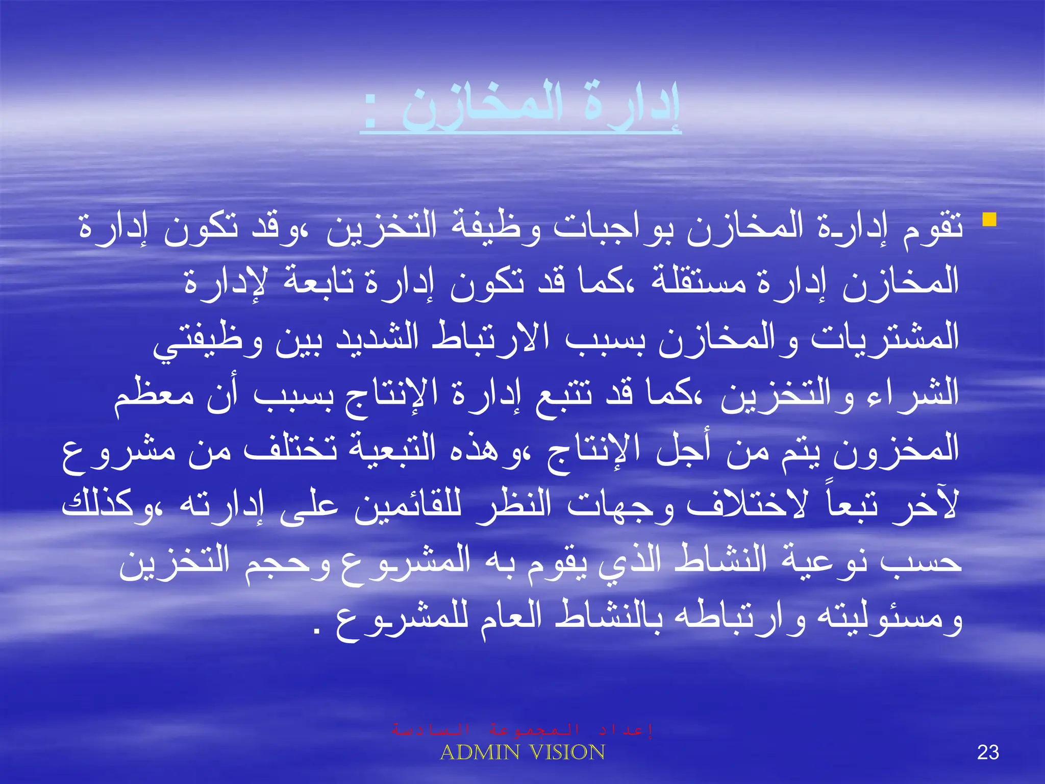 : ‫المخازن‬ ‫إدارة‬

‫إدارة‬ ‫تكون‬ ‫وقد‬، ‫التخزين‬ ‫وظيفة‬ ‫بواجبات‬ ‫المخازن‬ ‫ة‬J
‫ر‬‫إدا‬ ‫تقوم‬
‫إلدارة‬ ‫تابعة‬ ‫إدارة‬ ‫تكون‬ ‫قد‬ ‫كما‬، ‫مستقلة‬ ‫إدارة‬ ‫المخازن‬
‫وظيفتي‬ ‫بين‬ ‫الشديد‬ ‫االرتباط‬ ‫بسبب‬ ‫والمخازن‬ ‫المشتريات‬
‫معظم‬ ‫أن‬ ‫بسبب‬ ‫اإلنتاج‬ ‫إدارة‬ ‫تتبع‬ ‫قد‬ ‫كما‬، ‫والتخزين‬ ‫الشراء‬
‫مشروع‬ ‫من‬ ‫تختلف‬ ‫التبعية‬ ‫وهذه‬، ‫اإلنتاج‬ ‫أجل‬ ‫من‬ ‫يتم‬ ‫المخزون‬
‫وكذلك‬، ‫إدارته‬ ‫على‬ ‫للقائمين‬ ‫النظر‬ ‫وجهات‬ ‫الختالف‬ ً‫ا‬‫تبع‬ ‫آلخر‬
‫التخزين‬ ‫وحجم‬ ‫وع‬J
‫ر‬‫المش‬ ‫به‬ ‫يقوم‬ ‫الذي‬ ‫النشاط‬ ‫نوعية‬ ‫حسب‬
. ‫وع‬J
‫ر‬‫للمش‬ ‫العام‬ ‫بالنشاط‬ ‫وارتباطه‬ ‫ومسئوليته‬
‫السادسة‬ ‫المجموعة‬ ‫إعداد‬
Admin vision 23
 