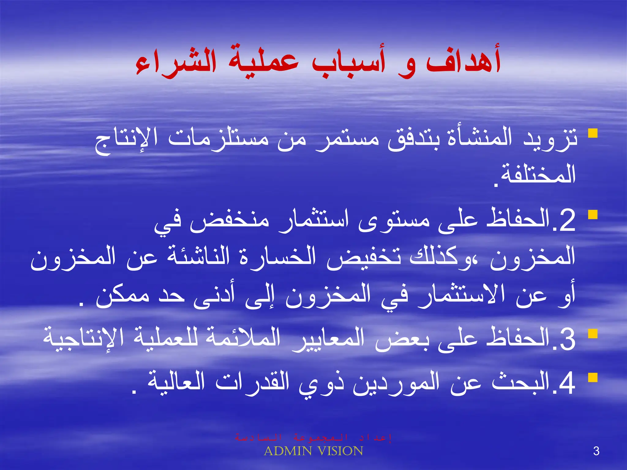 ‫الشراء‬ ‫عملية‬ ‫أسباب‬ ‫و‬ ‫أهداف‬

‫اإلنتاج‬ ‫مستلزمات‬ ‫من‬ ‫مستمر‬ ‫بتدفق‬ ‫المنشأة‬ ‫تزويد‬
.‫المختلفة‬

2
.
‫في‬ ‫منخفض‬ ‫استثمار‬ ‫مستوى‬ ‫على‬ ‫الحفاظ‬
‫المخزون‬ ‫عن‬ ‫الناشئة‬ ‫الخسارة‬ ‫تخفيض‬ ‫وكذلك‬، ‫المخزون‬
. ‫ممكن‬ ‫حد‬ ‫أدنى‬ ‫إلى‬ ‫المخزون‬ ‫في‬ ‫االستثمار‬ ‫عن‬ ‫أو‬

3
.
‫اإلنتاجية‬ ‫للعملية‬ ‫المالئمة‬ ‫المعايير‬ ‫بعض‬ ‫على‬ ‫الحفاظ‬

4
.
. ‫العالية‬ ‫القدرات‬ ‫ذوي‬ ‫الموردين‬ ‫عن‬ ‫البحث‬
‫السادسة‬ ‫المجموعة‬ ‫إعداد‬
Admin vision 3
 