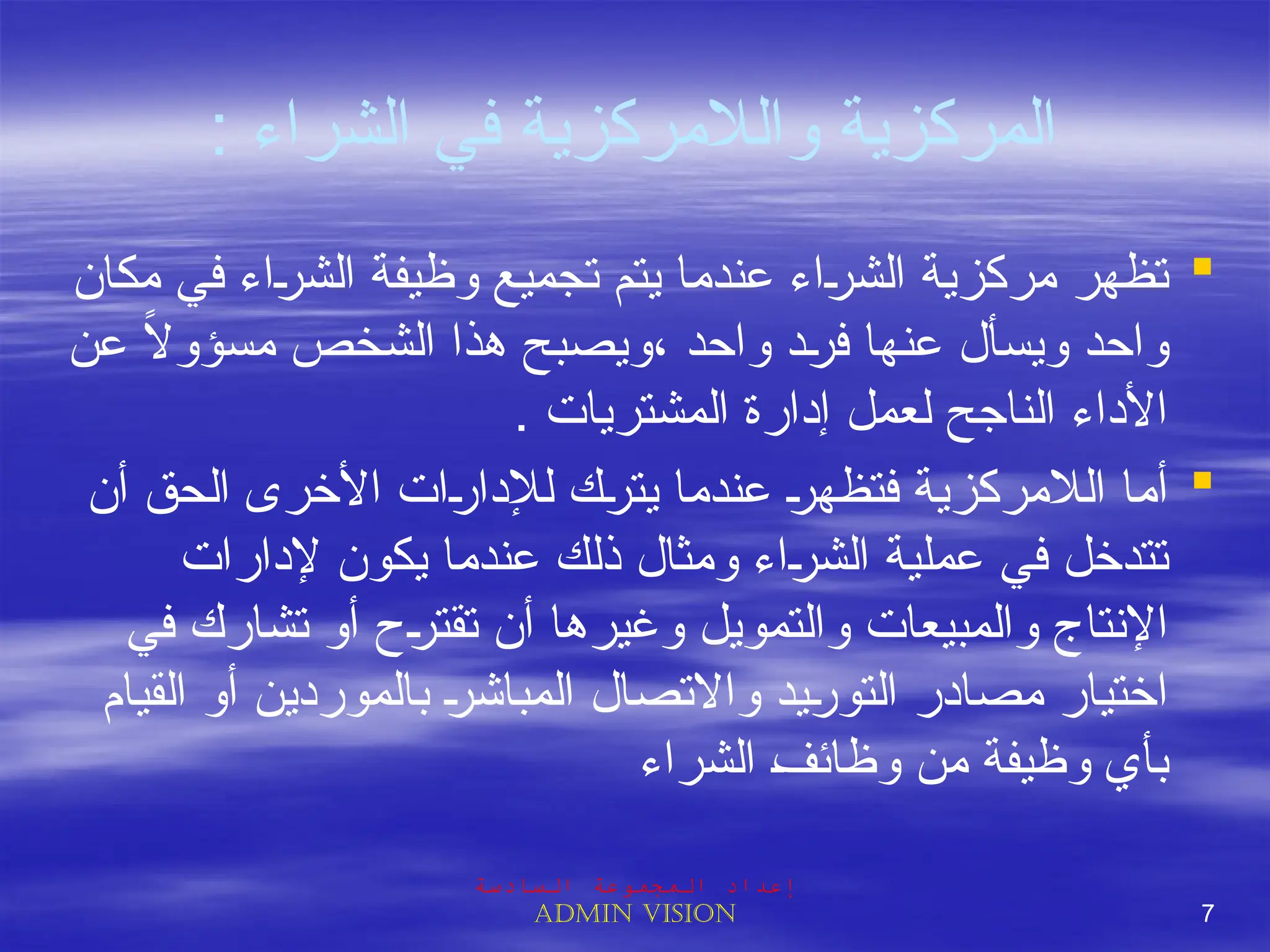 : ‫الشراء‬ ‫في‬ ‫والالمركزية‬ ‫المركزية‬

‫مكان‬ ‫في‬ ‫اء‬J
‫ر‬‫الش‬ ‫وظيفة‬ ‫تجميع‬ ‫يتم‬ ‫عندما‬ ‫اء‬J
‫ر‬‫الش‬ ‫مركزية‬ ‫تظهر‬
‫عن‬ ً
‫ال‬‫مسؤو‬ ‫الشخص‬ ‫هذا‬ ‫ويصبح‬، ‫واحد‬ ‫د‬J
‫ر‬‫ف‬ ‫عنها‬ ‫ويسأل‬ ‫واحد‬
. ‫المشتريات‬ ‫إدارة‬ ‫لعمل‬ ‫الناجح‬ ‫األداء‬

‫أن‬ ‫الحق‬ ‫األخرى‬ ‫ات‬J
‫ر‬‫لإلدا‬ ‫ك‬J
‫ر‬‫يت‬ ‫عندما‬ J
‫ر‬‫فتظه‬ ‫الالمركزية‬ ‫أما‬
‫إلدارات‬ ‫يكون‬ ‫عندما‬ ‫ذلك‬ ‫ومثال‬ ‫اء‬J
‫ر‬‫الش‬ ‫عملية‬ ‫في‬ ‫تتدخل‬
‫في‬ ‫تشارك‬ ‫أو‬ ‫ح‬J
‫ر‬‫تقت‬ ‫أن‬ ‫وغيرها‬ ‫والتمويل‬ ‫والمبيعات‬ ‫اإلنتاج‬
‫القيام‬ ‫أو‬ ‫بالموردين‬ J
‫ر‬‫المباش‬ ‫واالتصال‬ ‫يد‬J
‫ر‬‫التو‬ ‫مصادر‬ ‫اختيار‬
‫الشراء‬ J
‫ف‬‫وظائ‬ ‫من‬ ‫وظيفة‬ ‫بأي‬
‫السادسة‬ ‫المجموعة‬ ‫إعداد‬
Admin vision 7
 