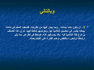 ‫وبالتالي‬
‫وبالتالي‬

3
‫مادته‬ ‫في‬ ‫المعلم‬ ‫فضعف‬ .‫نظريات‬ ‫من‬ ‫فيها‬ ‫يجدر‬ ‫وبما‬ , ‫بمادته‬ ً‫ا‬‫ملم‬ ‫يكون‬ ‫أن‬ ‫ـ‬
‫الضعف‬ ‫هذا‬ ‫إن‬ ‫ثم‬ .‫فيها‬ ‫للخطأ‬ ‫ويعرضهم‬ ,‫لها‬ ‫التالميذ‬ ‫تحصيل‬ ‫في‬ ‫يقصر‬ ‫يجعله‬
‫يثير‬ ‫مما‬ ,‫نظرهم‬ ‫في‬ ‫فيسقط‬ ,‫عنه‬ ‫يصرفهم‬ ‫وقد‬ ‫فيه‬ ‫التالميذ‬ ‫ثقة‬ ‫يزعزع‬
.‫بعمله‬ ‫القيام‬ ‫على‬ ‫القدرة‬ ‫م‬0‫د‬‫وع‬ ‫بالنقص‬ ‫وشعوره‬ ‫ارتباطه‬
 
