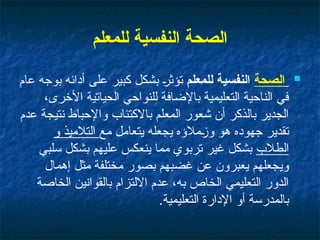 ‫للمعلم‬ ‫النفسية‬ ‫الصحة‬

‫الصحة‬
‫للمعلم‬ ‫النفسية‬
‫عام‬ ‫بوجه‬ ‫أدائه‬ ‫على‬ ‫كبير‬ ‫بشكل‬ ‫تؤثر‬
،‫األخرى‬ ‫الحياتية‬ ‫للنواحي‬ ‫باإلضافة‬ ‫التعليمية‬ ‫الناحية‬ ‫في‬
‫عدم‬ ‫نتيجة‬ ‫واإلحباط‬ ‫باالكتئاب‬ ‫المعلم‬ ‫شعور‬ ‫أن‬ ‫بالذكر‬ ‫الجدير‬
‫مع‬ ‫يتعامل‬ ‫يجعله‬ ‫وزمالؤه‬ ‫هو‬ ‫جهوده‬ ‫تقدير‬
‫و‬ ‫التالميذ‬
‫الطالب‬
‫سلبي‬ ‫بشكل‬ ‫عليهم‬ ‫ينعكس‬ ‫مما‬ ‫تربوي‬ ‫غير‬ ‫بشكل‬
‫إهمال‬ ‫مثل‬ ‫مختلفة‬ ‫بصور‬ ‫غضبهم‬ ‫عن‬ ‫يعبرون‬ ‫ويجعلهم‬
‫الخاصة‬ ‫بالقوانين‬ ‫االلتزام‬ ‫عدم‬ ،‫به‬ ‫الخاص‬ ‫التعليمي‬ ‫الدور‬
‫التعليمية‬ ‫اإلدارة‬ ‫أو‬ ‫بالمدرسة‬
.
 