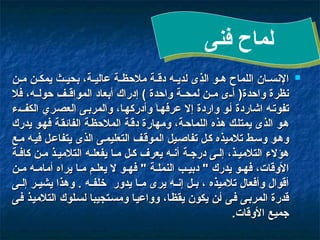 
‫ن‬00‫م‬ ‫ن‬00‫يمك‬ ‫ث‬00‫بحي‬ ،‫ة‬00‫عالي‬ ‫ة‬00‫مالحظ‬ ‫ة‬00‫دق‬ ‫ه‬00‫لدي‬ ‫الذى‬ ‫و‬00‫ه‬ ‫اللماح‬ ‫ان‬00‫اإلنس‬
‫ن‬00‫م‬ ‫ن‬00‫يمك‬ ‫ث‬00‫بحي‬ ،‫ة‬00‫عالي‬ ‫ة‬00‫مالحظ‬ ‫ة‬00‫دق‬ ‫ه‬00‫لدي‬ ‫الذى‬ ‫و‬00‫ه‬ ‫اللماح‬ ‫ان‬00‫اإلنس‬
‫فال‬ ،‫ه‬00‫حول‬ ‫ف‬00‫المواق‬ ‫أبعاد‬ ‫إدراك‬ ) ‫واحدة‬ ‫ة‬00‫لمح‬ ‫ن‬00‫م‬ ‫ى‬00‫أ‬ (‫واحدة‬ ‫نظرة‬
‫فال‬ ،‫ه‬00‫حول‬ ‫ف‬00‫المواق‬ ‫أبعاد‬ ‫إدراك‬ ) ‫واحدة‬ ‫ة‬00‫لمح‬ ‫ن‬00‫م‬ ‫ى‬00‫أ‬ (‫واحدة‬ ‫نظرة‬
‫ء‬0‫ف‬‫الك‬ ‫ري‬0‫ص‬‫الع‬ ‫ى‬0‫ب‬‫والمر‬ ،‫ا‬0‫ه‬‫وأدرك‬ ‫ا‬0‫ه‬‫عرف‬ ‫إال‬ ‫واردة‬ ‫و‬0‫أ‬ ‫اشاردة‬ ‫ه‬0‫ت‬‫تفو‬
‫ء‬0‫ف‬‫الك‬ ‫ري‬0‫ص‬‫الع‬ ‫ى‬0‫ب‬‫والمر‬ ،‫ا‬0‫ه‬‫وأدرك‬ ‫ا‬0‫ه‬‫عرف‬ ‫إال‬ ‫واردة‬ ‫و‬0‫أ‬ ‫اشاردة‬ ‫ه‬0‫ت‬‫تفو‬
‫يدرك‬ ‫و‬0‫ه‬‫ف‬ ‫ة‬0‫ق‬‫الفائ‬ ‫ة‬0‫ظ‬‫المالح‬ ‫ة‬0‫ق‬‫د‬ ‫ومهارة‬ ،‫ة‬0‫ح‬‫اللما‬ ‫هذه‬ ‫ك‬0‫ل‬‫يمت‬ ‫الذى‬ ‫و‬0‫ه‬
‫يدرك‬ ‫و‬0‫ه‬‫ف‬ ‫ة‬0‫ق‬‫الفائ‬ ‫ة‬0‫ظ‬‫المالح‬ ‫ة‬0‫ق‬‫د‬ ‫ومهارة‬ ،‫ة‬0‫ح‬‫اللما‬ ‫هذه‬ ‫ك‬0‫ل‬‫يمت‬ ‫الذى‬ ‫و‬0‫ه‬
‫ع‬0‫م‬ ‫ه‬0‫ي‬‫ف‬ ‫ل‬0‫ع‬‫يتفا‬ ‫الذى‬ ‫ى‬0‫م‬‫التعلي‬ ‫ف‬0‫ق‬‫المو‬ ‫يل‬0‫ص‬‫تفا‬ ‫ل‬0‫ك‬ ‫تالميذه‬ ‫ط‬0‫س‬‫و‬ ‫و‬0‫ه‬‫و‬
‫ع‬0‫م‬ ‫ه‬0‫ي‬‫ف‬ ‫ل‬0‫ع‬‫يتفا‬ ‫الذى‬ ‫ى‬0‫م‬‫التعلي‬ ‫ف‬0‫ق‬‫المو‬ ‫يل‬0‫ص‬‫تفا‬ ‫ل‬0‫ك‬ ‫تالميذه‬ ‫ط‬0‫س‬‫و‬ ‫و‬0‫ه‬‫و‬
‫ة‬0‫كاف‬ ‫ن‬0‫م‬ ‫ذ‬0‫التالمي‬ ‫ه‬0‫يفعل‬ ‫ا‬0‫م‬ ‫ل‬0‫ك‬ ‫يعرف‬ ‫ه‬0‫أن‬ ‫ة‬0‫درج‬ ‫ى‬0‫إل‬ ،‫ذ‬0‫التالمي‬ ‫هؤالء‬
‫ة‬0‫كاف‬ ‫ن‬0‫م‬ ‫ذ‬0‫التالمي‬ ‫ه‬0‫يفعل‬ ‫ا‬0‫م‬ ‫ل‬0‫ك‬ ‫يعرف‬ ‫ه‬0‫أن‬ ‫ة‬0‫درج‬ ‫ى‬0‫إل‬ ،‫ذ‬0‫التالمي‬ ‫هؤالء‬
‫ن‬0‫م‬ ‫ه‬0‫أمام‬ ‫يراه‬ ‫ا‬0‫م‬ ‫م‬0‫يعل‬ ‫ال‬ ‫و‬0‫فه‬ " ‫ة‬0‫النمل‬ ‫ب‬0‫دبي‬ " ‫يدرك‬ ‫و‬0‫فه‬ ،‫األوقات‬
‫ن‬0‫م‬ ‫ه‬0‫أمام‬ ‫يراه‬ ‫ا‬0‫م‬ ‫م‬0‫يعل‬ ‫ال‬ ‫و‬0‫فه‬ " ‫ة‬0‫النمل‬ ‫ب‬0‫دبي‬ " ‫يدرك‬ ‫و‬0‫فه‬ ،‫األوقات‬
‫ى‬00‫إل‬ ‫ر‬00‫يشي‬ ‫وهذا‬ . ‫ه‬00‫خلف‬ ‫يدور‬ ‫ا‬00‫م‬ ‫يرى‬ ‫ه‬00‫إن‬ ‫ل‬00‫ب‬ ، ‫تالميذه‬ ‫وأفعال‬ ‫أقوال‬
‫ى‬00‫إل‬ ‫ر‬00‫يشي‬ ‫وهذا‬ . ‫ه‬00‫خلف‬ ‫يدور‬ ‫ا‬00‫م‬ ‫يرى‬ ‫ه‬00‫إن‬ ‫ل‬00‫ب‬ ، ‫تالميذه‬ ‫وأفعال‬ ‫أقوال‬
‫ى‬0‫ف‬ ‫ذ‬0‫ي‬‫التالم‬ ‫لوك‬0‫س‬‫ل‬ ‫تجيبا‬0‫س‬‫وم‬ ‫ا‬0‫ي‬‫وواع‬ ،‫ا‬0‫ظ‬‫يق‬ ‫يكون‬ ‫ن‬0‫أ‬ ‫ى‬0‫ف‬ ‫ى‬0‫ب‬‫المر‬ ‫قدرة‬
‫ى‬0‫ف‬ ‫ذ‬0‫ي‬‫التالم‬ ‫لوك‬0‫س‬‫ل‬ ‫تجيبا‬0‫س‬‫وم‬ ‫ا‬0‫ي‬‫وواع‬ ،‫ا‬0‫ظ‬‫يق‬ ‫يكون‬ ‫ن‬0‫أ‬ ‫ى‬0‫ف‬ ‫ى‬0‫ب‬‫المر‬ ‫قدرة‬
.‫األوقات‬ ‫جميع‬
.‫األوقات‬ ‫جميع‬
‫فنى‬ ‫لماح‬
 
