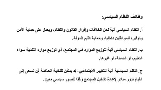 .
‫إلى‬ ‫عى‬‫تس‬ ‫ن‬‫أ‬ ‫ة‬‫الحاكم‬ ‫ة‬‫للنخب‬ ‫ن‬‫يمك‬ ‫ذ‬‫إ‬ ،‫ي‬‫االجتماع‬ ‫ر‬‫للتغيي‬ ‫ة‬‫آلي‬ ‫ياسية‬‫الس‬ ‫م‬‫النظ‬ ‫ج‬
‫معين‬ ‫سياسي‬ ‫لتصور‬ ‫وفقا‬ ‫المجتمع‬ ‫تشكيل‬ ‫إلعادة‬ ‫مبادر‬ ‫بدور‬ ‫القيام‬
.
‫السياسي‬ ‫النظام‬ ‫وظائف‬
:
.
‫األمن‬ ‫حماية‬ ‫على‬ ‫ويعمل‬ ،‫والنظام‬ ‫القانون‬ ‫وإقرار‬ ‫الخالفات‬ ‫لحل‬ ‫آلية‬ ‫السياسي‬ ‫النظام‬ ‫أ‬
‫الدولة‬ ‫إقليم‬ ‫وحماية‬ ،‫داخليا‬ ‫للمواطنين‬ ‫وتوفيره‬
.
.
‫سواء‬ ‫التنمية‬ ‫موارد‬ ‫توزيع‬ ‫أي‬ ،‫المجتمع‬ ‫في‬ ‫الموارد‬ ‫لتوزيع‬ ‫آلية‬ ‫السياسي‬ ‫النظام‬ ‫ب‬
‫غيرها‬ ‫أو‬ ،‫الصحة‬ ‫أو‬ ،‫التعليم‬
.
 