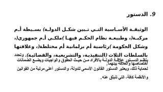 9
.
‫الدستور‬
‫ة‬ ‫الدول‬ ‫ل‬ ‫شك‬ ‫بين‬ ‫ت‬ ‫ي‬ ‫الت‬ ‫اسية‬ ‫األس‬ ‫ة‬ ‫الوثيق‬
)
‫م‬ ‫أ‬ ‫يطة‬ ‫بس‬
(
، ‫ة‬ ‫مركب‬
‫ا‬ ‫فيه‬ ‫م‬ ‫الحك‬ ‫نظام‬ ‫ة‬ ‫وطبيع‬
( )
، ‫جمهوري‬ ‫م‬ ‫أ‬ ‫ي‬ ‫ملك‬
( )
‫وعالقتها‬ ، ‫مختلطة‬ ‫أم‬ ‫برلمانية‬ ‫أم‬ ‫رئاسية‬ ‫الحكومة‬ ‫وشكل‬
‫لطا‬ ‫بالس‬
‫الثالث‬ ‫ت‬
) (
‫ة‬ ‫والقضائي‬ ،‫ة‬ ‫والتشريعي‬ ،‫ة‬ ‫التنفيذي‬
.
‫وتحدد‬
‫والعالقة‬ ‫اختصاصها‬
.‫بينهما‬
‫الضمانات‬ ‫ع‬ ‫ويض‬ ‫والواجبات‬ ‫الحقوق‬ ‫ث‬ ‫حي‬ ‫ن‬ ‫م‬ ‫باألفراد‬ ‫ة‬ ‫الدول‬ ‫ة‬ ‫عالق‬ ‫تور‬ ‫الدس‬ ‫م‬ ‫ينظ‬
‫و‬ ،‫للدولة‬ ‫األسمى‬ ‫القانون‬ ‫الدستور‬ ‫ويعتبر‬ ،‫ذلك‬ ‫لحماية‬
‫الدستور‬
‫القوانين‬ ‫من‬ ‫مرتبة‬ ‫أعلى‬
‫عنه‬ ‫تنبثق‬ ‫التي‬ ،‫كافة‬ ‫واألنظمة‬
.
 
