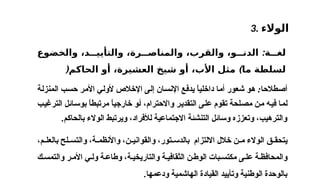 3. ‫الوالء‬
‫م‬ ‫بالعل‬ ‫لح‬ ‫والتس‬ ،‫ة‬ ‫واألنظم‬ ،‫ن‬ ‫والقواني‬ ،‫تور‬ ‫بالدس‬ ‫االلتزام‬ ‫خالل‬ ‫ن‬ ‫م‬ ‫الوالء‬ ‫ق‬ ‫يتحق‬
،
‫ك‬ ‫والتمس‬ ‫ر‬ ‫األم‬ ‫ي‬ ‫ول‬ ‫ة‬ ‫وطاع‬ ،‫ة‬ ‫والتاريخي‬ ‫ة‬ ‫الثقافي‬ ‫ن‬‫الوط‬ ‫بات‬ ‫مكتس‬ ‫ى‬ ‫عل‬ ‫ة‬ ‫والمحافظ‬
‫ودعمها‬ ‫الهاشمية‬ ‫القيادة‬ ‫وتأييد‬ ‫الوطنية‬ ‫بالوحدة‬
.
‫ة‬ ‫لغ‬
:
‫والخضوع‬ ،‫د‬ ‫والتأيي‬ ،‫رة‬ ‫والمناص‬ ،‫والقرب‬ ،‫و‬ ‫الدن‬
‫ما‬ ‫لسلطة‬
)
‫الحاكم‬ ‫أو‬ ،‫العشيرة‬ ‫شيخ‬ ‫أو‬ ،‫األب‬ ‫مثل‬
(
:
‫شعور‬ ‫هو‬ ‫أصطالحا‬
‫أما‬
‫داخليا‬
ً
‫حسب‬ ‫األمر‬ ‫ألولي‬ ‫اإلخالص‬ ‫إلى‬ ‫اإلنسان‬ ‫يدفع‬
‫ال‬
‫منز‬
‫لة‬
،‫واالحترام‬ ‫التقدير‬ ‫على‬ ‫تقوم‬ ‫مصلحة‬ ‫من‬ ‫فيه‬ ‫لما‬
‫أ‬
‫و‬
‫خارجيا‬
ً
‫مرتبطا‬
ً
‫الترغيب‬ ‫بوسائل‬
‫بالحاكم‬ ‫الوالء‬ ‫ويرتبط‬ ،‫لألفراد‬ ‫االجتماعية‬ ‫التنشئة‬ ‫وسائل‬ ‫وتعززه‬ ،‫والترهيب‬
.
 