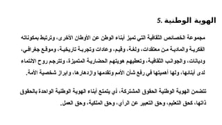 5. ‫الوطنية‬ ‫الهوية‬
‫أبناء‬ ‫تميز‬ ‫التي‬ ‫الثقافية‬ ‫الخصائص‬ ‫مجموعة‬
‫ال‬
،‫األخرى‬ ‫األوطان‬ ‫عن‬ ‫وطن‬
‫و‬
‫بمكونات‬ ‫ترتبط‬
‫ه‬
‫وعادات‬ ،‫م‬ ‫وقي‬ ،‫ة‬ ‫ولغ‬ ،‫معتقدات‬ ‫ن‬ ‫م‬ ‫ة‬ ‫والمادي‬ ‫ة‬ ‫الفكري‬
،‫ي‬ ‫جغراف‬ ‫ع‬ ‫وموق‬ ،‫ة‬ ‫تاريخي‬ ‫ة‬ ‫وتجرب‬
‫االنتماء‬ ‫روح‬ ‫م‬‫وتترج‬ ،‫المتميزة‬ ‫ة‬‫الحضاري‬ ‫م‬‫هويته‬ ‫م‬‫وتعطيه‬ ،‫ة‬‫الثقافي‬ ‫ب‬‫والجوان‬ ،‫وديانات‬
‫األمة‬ ‫شخصية‬ ‫وابراز‬ ،‫وازدهارها‬ ‫وتقدمها‬ ‫األمم‬ ‫شأن‬ ‫رفع‬ ‫في‬ ‫أهميتها‬ ‫ولها‬ ،‫أبنائها‬ ‫لدى‬
.
،‫المشتركة‬ ‫الحقوق‬ ‫الوطنية‬ ‫الهوية‬ ‫تتضمن‬
‫أ‬
‫بالحقوق‬ ‫الواحدة‬ ‫الوطنية‬ ‫الهوية‬ ‫أبناء‬ ‫يتمتع‬ ‫ي‬
‫ال‬ ‫عن‬ ‫التعبير‬ ‫وحق‬ ،‫التعليم‬ ‫كحق‬ ،‫ذاتها‬
‫رأي‬
‫العمل‬ ‫وحق‬ ،‫الملكية‬ ‫وحق‬ ،
.
 