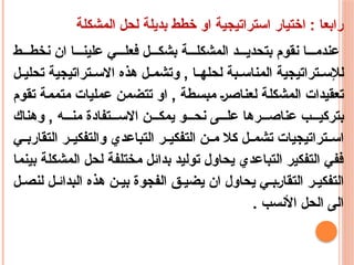 ‫المشكلة‬ ‫لحل‬ ‫بديلة‬ ‫خطط‬ ‫او‬ ‫استراتيجية‬ ‫اختيار‬ : ‫رابعا‬
‫ط‬ ‫نخط‬ ‫ان‬ ‫ا‬ ‫علين‬ ‫ي‬ ‫فعل‬ ‫ل‬ ‫بشك‬ ‫ة‬ ‫المشكل‬ ‫د‬ ‫بتحدي‬ ‫نقوم‬ ‫ا‬ ‫عندم‬
‫ل‬ ‫تحلي‬ ‫تراتيجية‬ ‫االس‬ ‫هذه‬ ‫ل‬ ‫وتشم‬ , ‫ا‬ ‫لحله‬ ‫بة‬ ‫المناس‬ ‫تراتيجية‬ ‫لإلس‬
‫تقوم‬ ‫متممة‬ ‫عمليات‬ ‫تتضمن‬ ‫او‬ , ‫مبسطة‬ ‫لعناصر‬ ‫المشكلة‬ ‫تعقيدات‬
‫وهناك‬ , ‫ه‬ ‫من‬ ‫تفادة‬ ‫االس‬ ‫ن‬ ‫يمك‬ ‫و‬ ‫نح‬ ‫ى‬ ‫عل‬ ‫رها‬ ‫عناص‬ ‫ب‬ ‫بتركي‬
‫ي‬ ‫التقارب‬ ‫ر‬ ‫والتفكي‬ ‫التباعدي‬ ‫ر‬ ‫التفكي‬ ‫ن‬ ‫م‬ ‫كال‬ ‫ل‬ ‫تشم‬ ‫تراتيجيات‬ ‫اس‬
‫بينما‬ ‫المشكلة‬ ‫لحل‬ ‫مختلفة‬ ‫بدائل‬ ‫توليد‬ ‫يحاول‬ ‫التباعدي‬ ‫التفكير‬ ‫ففي‬
‫ل‬ ‫لنص‬ ‫ل‬ ‫البدائ‬ ‫هذه‬ ‫ن‬ ‫بي‬ ‫الفجوة‬ ‫ق‬ ‫يضي‬ ‫ان‬ ‫يحاول‬ ‫ي‬ ‫التقارب‬ ‫ر‬ ‫التفكي‬
. ‫األنسب‬ ‫الحل‬ ‫الى‬
 