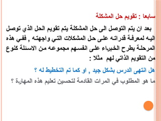 ‫المشكلة‬ ‫حل‬ ‫تقويم‬ : ‫سابعا‬
‫توصل‬ ‫الذي‬ ‫الحل‬ ‫تقويم‬ ‫يتم‬ ‫المشكلة‬ ‫حل‬ ‫الى‬ ‫التوصل‬ ‫يتم‬ ‫ان‬ ‫بعد‬
‫هذه‬ ‫ي‬‫فف‬ , ‫ه‬‫واجهت‬ ‫ي‬‫الت‬ ‫المشكالت‬ ‫ل‬‫ح‬ ‫ى‬‫عل‬ ‫ه‬‫قدرات‬ ‫ة‬‫لمعرف‬ ‫ه‬‫الي‬
‫كنوع‬ ‫ئلة‬‫االس‬ ‫ن‬‫م‬ ‫ه‬‫مجموع‬ ‫هم‬‫انفس‬ ‫ى‬‫عل‬ ‫براء‬‫الخ‬ ‫يطرح‬ ‫ة‬‫المرحل‬
: ‫مثال‬ ‫لهم‬ ‫الذاتي‬ ‫التقويم‬ ‫من‬
‫؟‬ ‫له‬ ‫التخطيط‬ ‫تم‬ ‫كما‬ ‫او‬ , ‫جيد‬ ‫بشكل‬ ‫الدرس‬ ‫انتهى‬ ‫هل‬
‫؟‬ ‫المهارة‬ ‫هذه‬ ‫تعليم‬ ‫لتحسين‬ ‫القادمة‬ ‫المرات‬ ‫في‬ ‫المطلوب‬ ‫هو‬ ‫ما‬
 