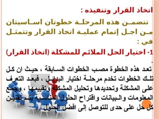 : ‫وتنفيذه‬ ‫القرار‬ ‫اتخاذ‬
‫اسيتان‬ ‫اس‬ ‫خطوتان‬ ‫ة‬ ‫المرحل‬ ‫هذه‬ ‫ن‬ ‫تتضم‬
‫ل‬ ‫وتتمث‬ ‫القرار‬ ‫اتخاذ‬ ‫ة‬ ‫عملي‬ ‫إتمام‬ ‫ل‬ ‫اج‬ ‫ن‬ ‫م‬
: ‫في‬
1
-
‫للمشكلة‬ ‫المالئم‬ ‫الحل‬ ‫اختيار‬
(
‫القرار‬ ‫اتخاذ‬
)
.
‫ل‬ ‫ك‬ ‫ان‬ ‫ث‬ ‫حي‬ ، ‫ابقة‬ ‫الس‬ ‫الخطوات‬ ‫ب‬ ‫مص‬ ‫الخطوة‬ ‫هذه‬ ‫د‬ ‫تع‬
‫التعرف‬ ‫د‬ ‫فبع‬ ، ‫ل‬ ‫البدائ‬ ‫اختيار‬ ‫ة‬ ‫مرحل‬ ‫تخدم‬ ‫الخطوات‬ ‫ك‬ ‫تل‬
‫وجمع‬ ، ‫وتقييمها‬ ‫المشكلة‬ ‫وتحليل‬ ‫وتحديدها‬ ‫المشكلة‬ ‫على‬
‫ن‬ ‫تقني‬ ‫م‬ ‫يت‬ ‫بة‬ ‫المناس‬ ‫الحلول‬ ‫واقتراح‬ ‫بيانات‬ ‫وال‬ ‫المعلومات‬
. ‫الحلول‬ ‫افضل‬ ‫إلى‬ ‫للتوصل‬ ‫حدى‬ ‫على‬ ‫حل‬ ‫كل‬
 