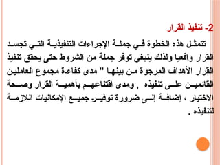 2
‫القرار‬ ‫تنفيذ‬ -
‫د‬ ‫تجس‬ ‫ي‬ ‫الت‬ ‫ة‬ ‫التنفيذي‬ ‫اإلجراءات‬ ‫ة‬ ‫جمل‬ ‫ي‬ ‫ف‬ ‫الخطوة‬ ‫هذه‬ ‫ل‬ ‫تتمث‬
‫تنفيذ‬ ‫يحقق‬ ‫حتى‬ ‫الشروط‬ ‫من‬ ‫جملة‬ ‫توفر‬ ‫ينبغي‬ ‫ولذلك‬ ‫واقعيا‬ ‫القرار‬
‫ن‬ ‫العاملي‬ ‫مجموع‬ ‫ة‬ ‫كفاء‬ ‫مدى‬ " ‫ا‬ ‫بينه‬ ‫ن‬ ‫م‬ ‫المرجوة‬ ‫األهداف‬ ‫القرار‬
‫حة‬ ‫وص‬ ‫القرار‬ ‫ة‬ ‫بأهمي‬ ‫م‬ ‫اقتناعه‬ ‫ومدى‬ , ‫تنفيذه‬ ‫ى‬ ‫عل‬ ‫ن‬ ‫القائمي‬
‫ة‬ ‫الالزم‬ ‫اإلمكانيات‬ ‫ع‬ ‫جمي‬ ‫ر‬ ‫توفي‬ ‫ضرورة‬ ‫ى‬ ‫إل‬ ‫ة‬ ‫إضاف‬ ، ‫االختيار‬
. ‫لتنفيذه‬
 