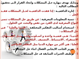 ٌ ‫تحقيق‬ ‫ى‬ ‫ال‬ ‫القرار‬ ‫واتخاذ‬ ‫المشكالت‬ ‫ل‬ ‫ح‬ ‫مهارة‬ ‫تهدف‬ ‫ك‬ ‫وبذل‬
: ‫التالية‬ ‫المطالب‬
1
-
: ‫ة‬ ‫الدافعي‬ ‫إثارة‬
‫د‬ ‫فق‬ ‫المشكالت‬ ‫ل‬ ‫لح‬ ‫ة‬ ‫الدافعي‬ ‫فقدت‬ ‫إذا‬
. ‫الحل‬
2
-
: ‫المعرفية‬ ‫المعلومات‬ ‫تنمية‬
‫تنمى‬ ‫المشكالت‬ ‫حل‬ ‫طريق‬ ‫عن‬
. ‫الحلول‬ ‫عن‬ ‫والبحث‬ ‫تقص‬ ‫من‬ ‫الفرد‬ ‫لدى‬ ‫المعرفية‬ ‫النواح‬
3
-
‫ة‬‫المختلف‬ ‫ر‬‫التفكي‬ ‫اليب‬‫أس‬ ‫تخدام‬‫اس‬
" " ,
‫ي‬‫ف‬ ‫ا‬‫والعلي‬ ‫ا‬‫الدني‬
: ‫المشكالت‬ ‫حل‬
, :
‫تنتاج‬ ‫االس‬ ‫ل‬ ‫مث‬ ‫د‬ ‫واح‬ ‫لوب‬ ‫اس‬ ‫و‬ ‫واحدة‬ ‫ة‬ ‫قضي‬ ‫ي‬ ‫ه‬ ‫ا‬ ‫الدني‬
. , , ,
‫التلخيص‬ ‫التصنيف‬ ‫االستنباط‬ ‫االستقراء‬
. :
‫االبداعي‬ ‫التفكير‬ ‫مثل‬ ‫الدنيا‬ ‫مهارة‬ ‫من‬ ‫أكثر‬ ‫هي‬ ‫العليا‬
4
-
‫المشكالت‬ ‫حل‬ ‫اثناء‬ ‫الفعال‬ ‫االيجابي‬ ‫الجانب‬ ‫تعزيز‬
.
5
-
‫المشكالت‬ ‫حل‬ ‫ف‬ ‫السابقة‬ ‫الخبرات‬ ‫توظيف‬
.
 