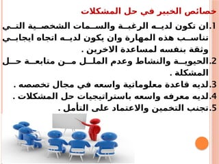 ‫المشكالت‬ ‫حل‬ ‫في‬ ‫الخبير‬ ‫خصائص‬
.1
‫ي‬ ‫الت‬ ‫ية‬ ‫الشخص‬ ‫مات‬ ‫والس‬ ‫ة‬ ‫الرغب‬ ‫ه‬ ‫لدي‬ ‫تكون‬ ‫ان‬
‫ي‬ ‫ايجاب‬ ‫اتجاه‬ ‫ه‬ ‫لدي‬ ‫يكون‬ ‫وان‬ ‫المهارة‬ ‫هذه‬ ‫ب‬ ‫تناس‬
. ‫االخرين‬ ‫لمساعدة‬ ‫بنفسه‬ ‫وثقة‬
.2
‫ل‬ ‫ح‬ ‫ة‬ ‫متابع‬ ‫ن‬ ‫م‬ ‫ل‬ ‫المل‬ ‫وعدم‬ ‫والنشاط‬ ‫ة‬ ‫الحيوي‬
. ‫المشكلة‬
.3
. ‫تخصصه‬ ‫مجال‬ ‫في‬ ‫واسعه‬ ‫معلوماتية‬ ‫قاعدة‬ ‫لديه‬
.4
. ‫المشكالت‬ ‫حل‬ ‫باستراتيجيات‬ ‫واسعه‬ ‫معرفه‬ ‫لديه‬
.5
. ‫التأمل‬ ‫على‬ ‫واالعتماد‬ ‫التخمين‬ ‫تجنب‬
 